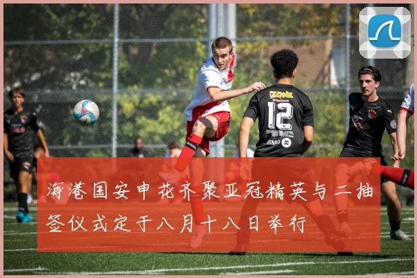 海港国安申花齐聚亚冠精英与二抽签仪式定于八月十八日举行