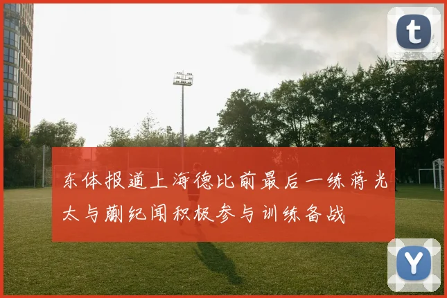 东体报道上海德比前最后一练蒋光太与蒯纪闻积极参与训练备战