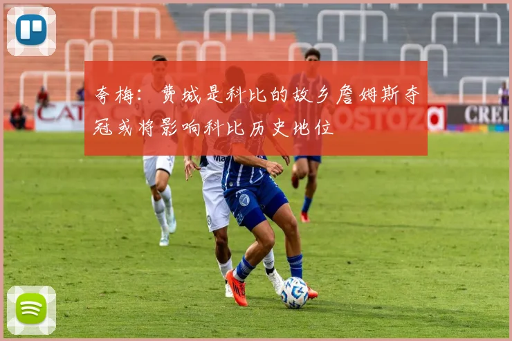 夸梅：费城是科比的故乡詹姆斯夺冠或将影响科比历史地位